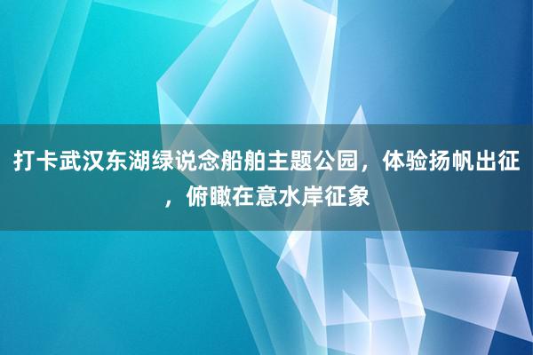 打卡武汉东湖绿说念船舶主题公园，体验扬帆出征，俯瞰在意水岸征象