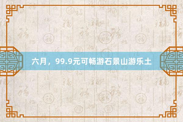 六月，99.9元可畅游石景山游乐土