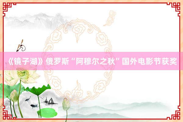 《镜子湖》俄罗斯“阿穆尔之秋”国外电影节获奖