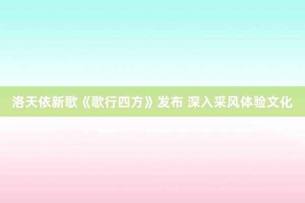 洛天依新歌《歌行四方》发布 深入采风体验文化