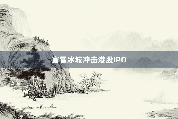 蜜雪冰城冲击港股IPO