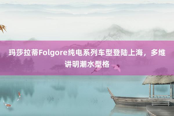 玛莎拉蒂Folgore纯电系列车型登陆上海，多维讲明潮水型格