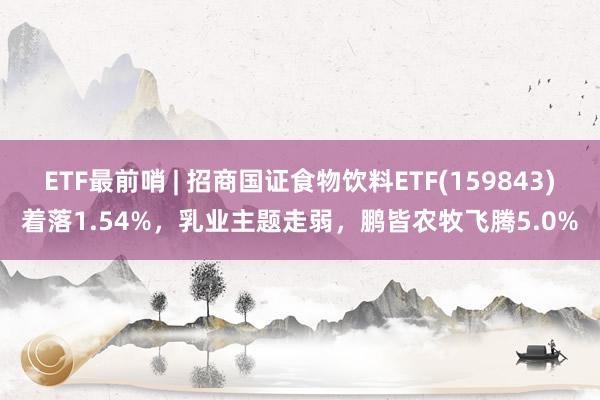 ETF最前哨 | 招商国证食物饮料ETF(159843)着落1.54%，乳业主题走弱，鹏皆农牧飞腾5.0%