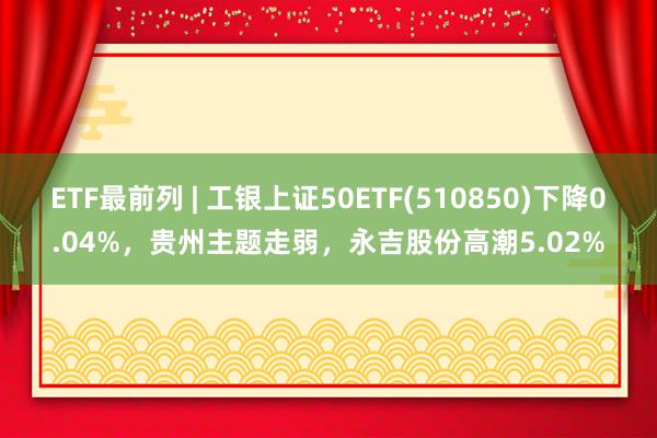 ETF最前列 | 工银上证50ETF(510850)下降0.04%，贵州主题走弱，永吉股份高潮5.02%