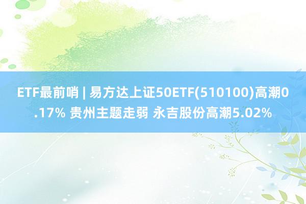 ETF最前哨 | 易方达上证50ETF(510100)高潮0.17% 贵州主题走弱 永吉股份高潮5.02%