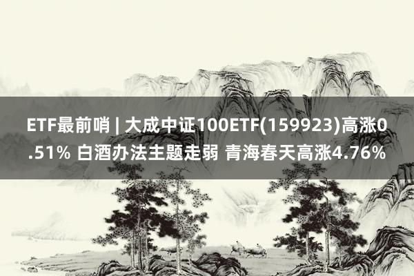 ETF最前哨 | 大成中证100ETF(159923)高涨0.51% 白酒办法主题走弱 青海春天高涨4.76%