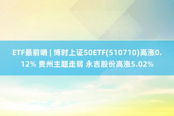 ETF最前哨 | 博时上证50ETF(510710)高涨0.12% 贵州主题走弱 永吉股份高涨5.02%