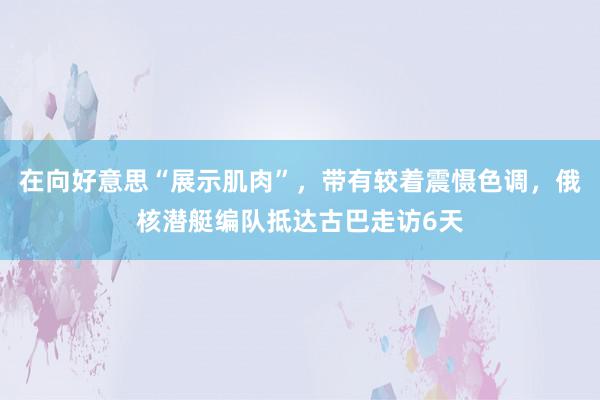 在向好意思“展示肌肉”，带有较着震慑色调，俄核潜艇编队抵达古巴走访6天