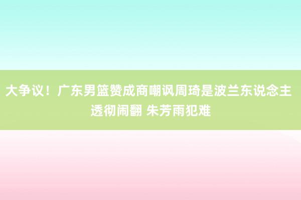 大争议！广东男篮赞成商嘲讽周琦是波兰东说念主 透彻闹翻 朱芳雨犯难