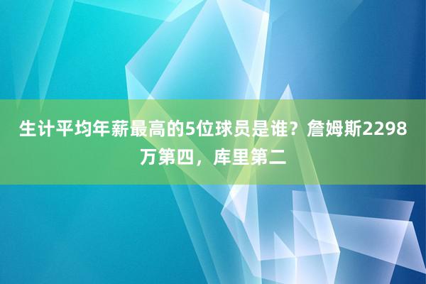 生计平均年薪最高的5位球员是谁？詹姆斯2298万第四，库里第二