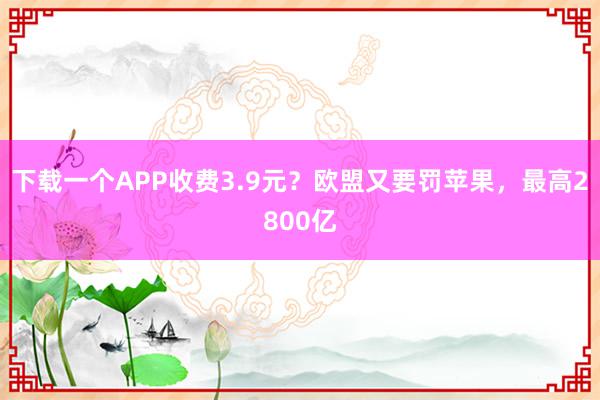 下载一个APP收费3.9元？欧盟又要罚苹果，最高2800亿