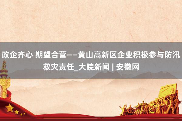 政企齐心 期望合营——黄山高新区企业积极参与防汛救灾责任_大皖新闻 | 安徽网