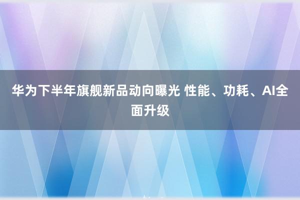 华为下半年旗舰新品动向曝光 性能、功耗、AI全面升级