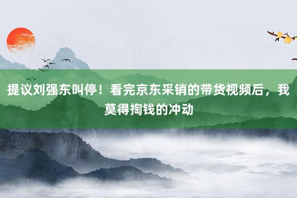 提议刘强东叫停！看完京东采销的带货视频后，我莫得掏钱的冲动