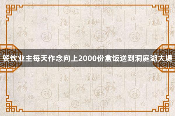 餐饮业主每天作念向上2000份盒饭送到洞庭湖大堤