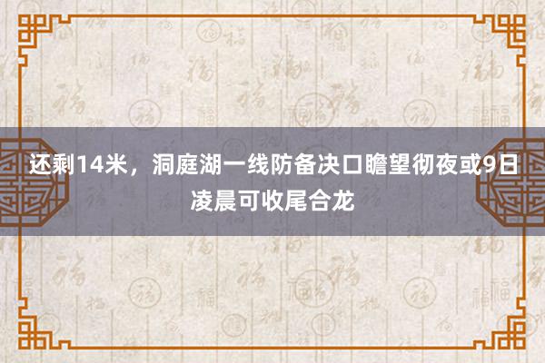 还剩14米，洞庭湖一线防备决口瞻望彻夜或9日凌晨可收尾合龙