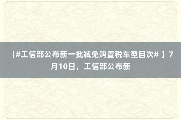 【#工信部公布新一批减免购置税车型目次# 】7月10日，工信部公布新