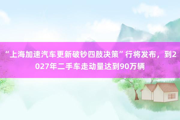 “上海加速汽车更新破钞四肢决策”行将发布，到2027年二手车走动量达到90万辆