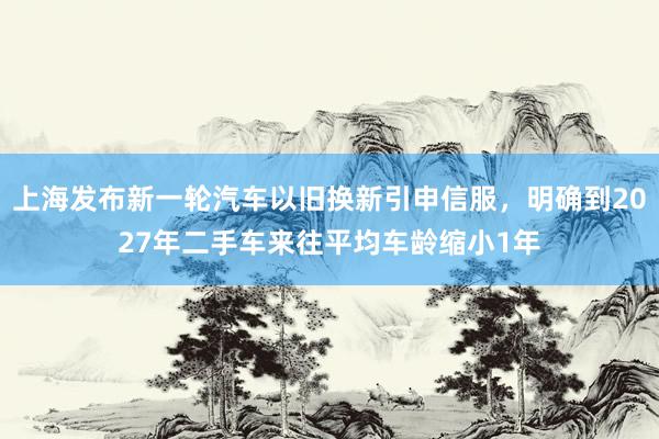 上海发布新一轮汽车以旧换新引申信服，明确到2027年二手车来往平均车龄缩小1年