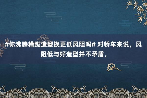 #你沸腾糟跶造型换更低风阻吗# 对轿车来说，风阻低与好造型并不矛盾，