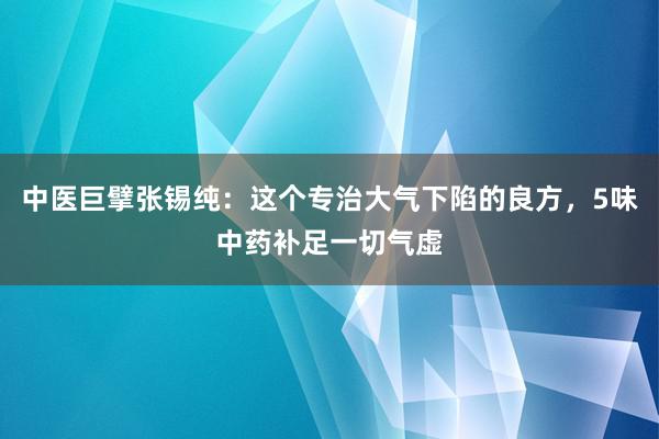 中医巨擘张锡纯：这个专治大气下陷的良方，5味中药补足一切气虚