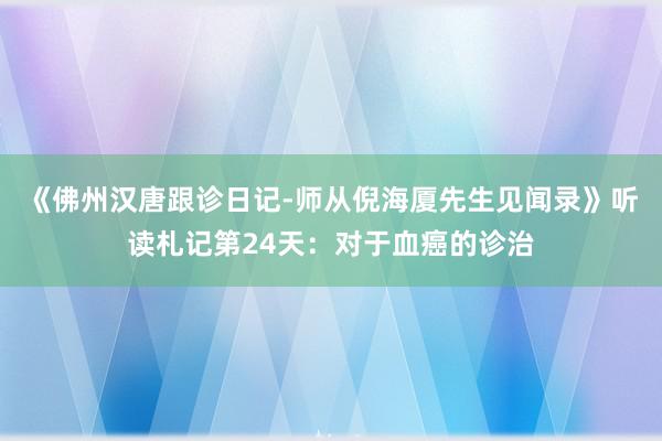 《佛州汉唐跟诊日记-师从倪海厦先生见闻录》听读札记第24天：对于血癌的诊治