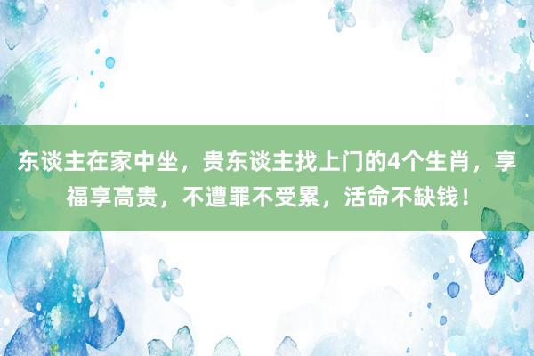 东谈主在家中坐，贵东谈主找上门的4个生肖，享福享高贵，不遭罪不受累，活命不缺钱！