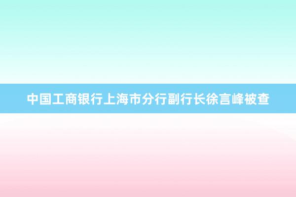 中国工商银行上海市分行副行长徐言峰被查