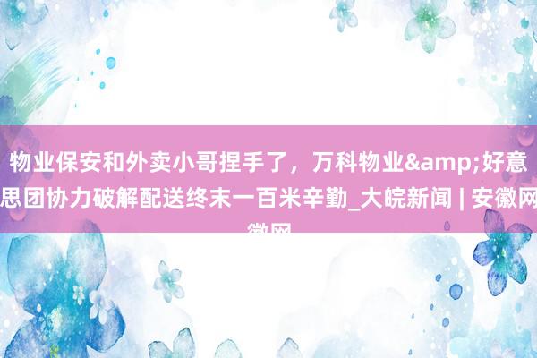 物业保安和外卖小哥捏手了，万科物业&好意思团协力破解配送终末一百米辛勤_大皖新闻 | 安徽网