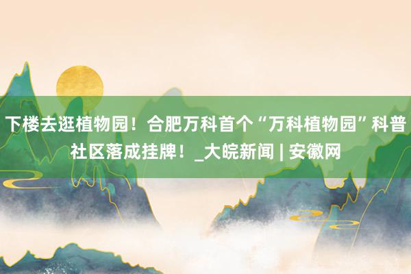 下楼去逛植物园！合肥万科首个“万科植物园”科普社区落成挂牌！_大皖新闻 | 安徽网