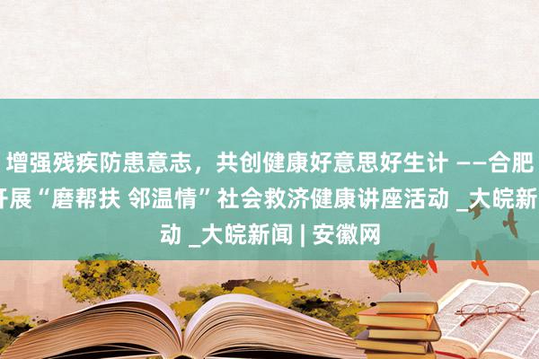 增强残疾防患意志，共创健康好意思好生计 ——合肥磨店社区开展“磨帮扶 邻温情”社会救济健康讲座活动 _大皖新闻 | 安徽网