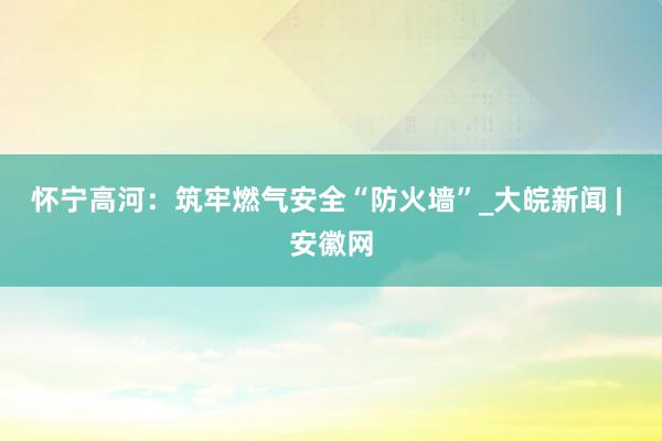 怀宁高河：筑牢燃气安全“防火墙”_大皖新闻 | 安徽网