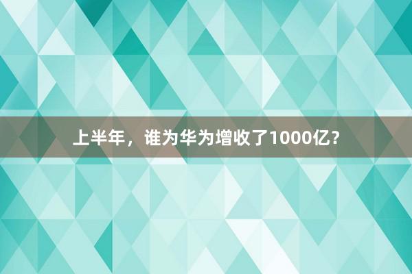 上半年，谁为华为增收了1000亿？