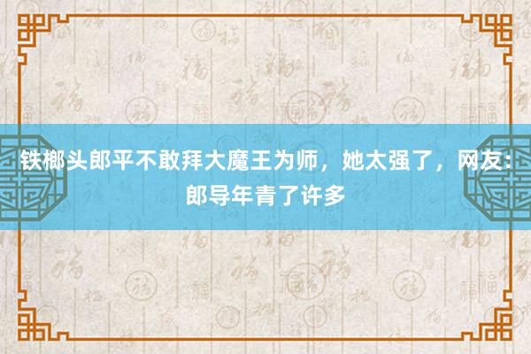 铁榔头郎平不敢拜大魔王为师，她太强了，网友：郎导年青了许多