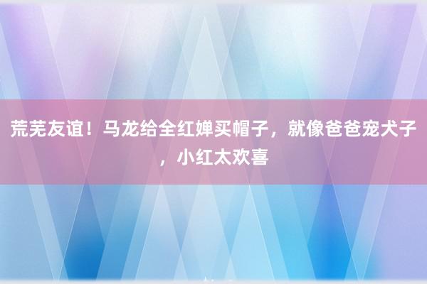 荒芜友谊！马龙给全红婵买帽子，就像爸爸宠犬子，小红太欢喜