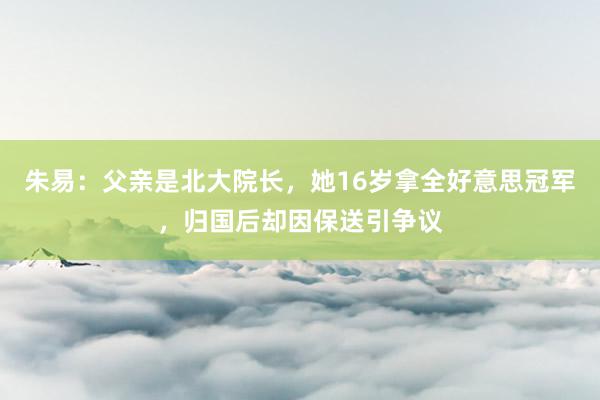 朱易：父亲是北大院长，她16岁拿全好意思冠军，归国后却因保送引争议