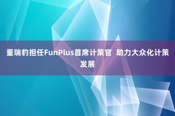 董瑞豹担任FunPlus首席计策官  助力大众化计策发展