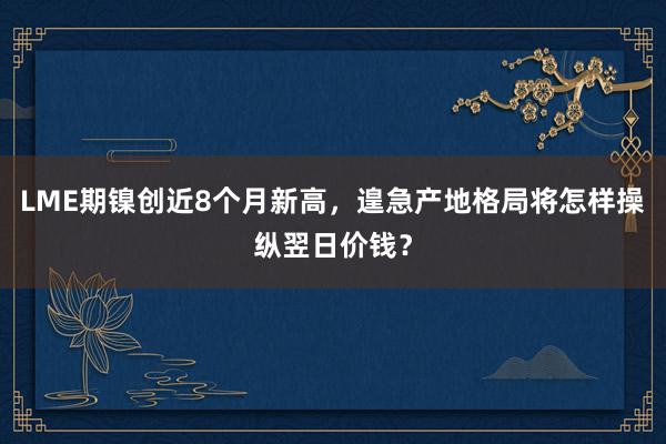 LME期镍创近8个月新高，遑急产地格局将怎样操纵翌日价钱？