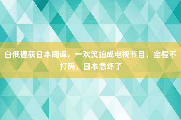 白俄握获日本间谍，一欢笑拍成电视节目，全程不打码，日本急坏了