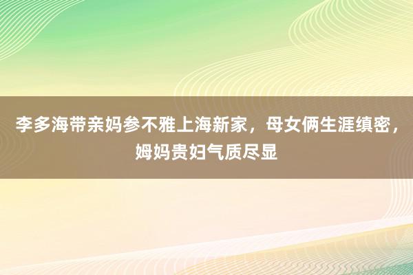 李多海带亲妈参不雅上海新家，母女俩生涯缜密，姆妈贵妇气质尽显