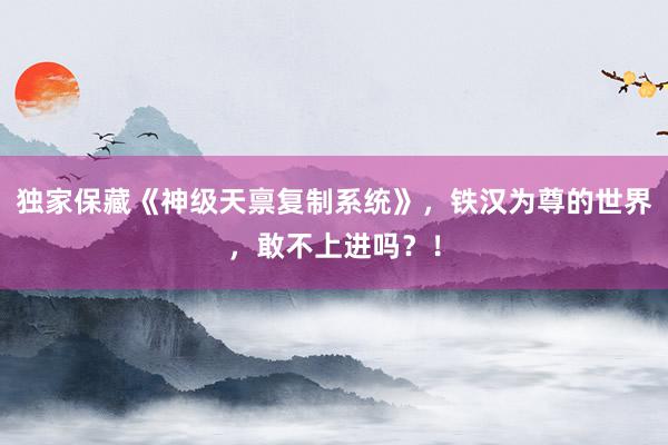 独家保藏《神级天禀复制系统》，铁汉为尊的世界，敢不上进吗？！