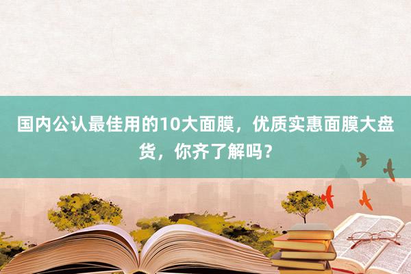 国内公认最佳用的10大面膜，优质实惠面膜大盘货，你齐了解吗？