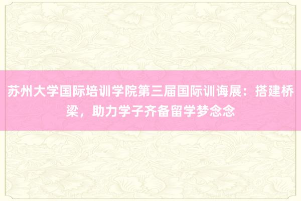 苏州大学国际培训学院第三届国际训诲展：搭建桥梁，助力学子齐备留学梦念念