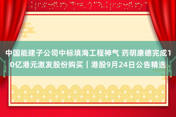 中国能建子公司中标填海工程神气 药明康德完成10亿港元激发股份购买｜港股9月24日公告精选