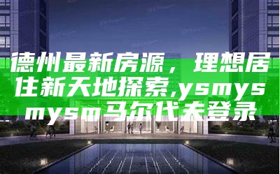 德州最新房源，理想居住新天地探索,ysmysmysm马尔代夫登录