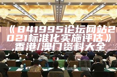 《841995论坛网站2021标准化实施评估》,香港/澳门资料大全