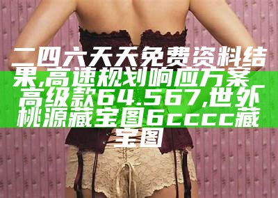 二四六天天免费资料结果,高速规划响应方案_高级款64.567,世外桃源藏宝图6cccc藏宝图