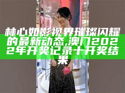 林心如影视界璀璨闪耀的最新动态,澳门2022年开奖记录十开奖结果