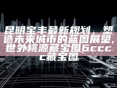 昆明宝丰最新规划，塑造未来城市的蓝图展望,世外桃源藏宝图6cccc藏宝图