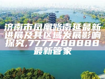 济南市凤凰路南延最新进展及其区域发展影响探究,7777788888最新管家